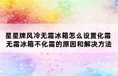 星星牌风冷无霜冰箱怎么设置化霜 无霜冰箱不化霜的原因和解决方法